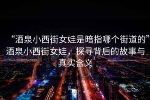 “酒泉小西街女娃是暗指哪個街道的”酒泉小西街女娃，探尋背后的故事與真實(shí)含義
