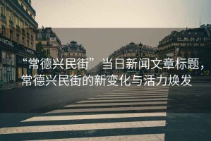 “常德興民街”當(dāng)日新聞文章標(biāo)題，常德興民街的新變化與活力煥發(fā)