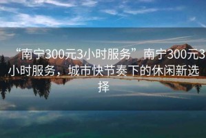 “南寧300元3小時(shí)服務(wù)”南寧300元3小時(shí)服務(wù)，城市快節(jié)奏下的休閑新選擇