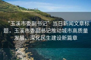 “玉溪市委副書記”當日新聞文章標題，玉溪市委副書記推動城市高質(zhì)量發(fā)展，深化民生建設新篇章