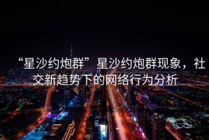 “星沙約炮群”星沙約炮群現(xiàn)象，社交新趨勢下的網(wǎng)絡(luò)行為分析