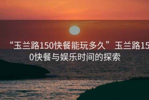 “玉蘭路150快餐能玩多久”玉蘭路150快餐與娛樂時間的探索