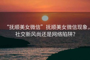 “撫順美女微信”撫順美女微信現(xiàn)象，社交新風(fēng)尚還是網(wǎng)絡(luò)陷阱？