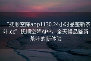 “撫順空降app1130.24小時品鑒新茶葉.cc”撫順空降A(chǔ)PP，全天候品鑒新茶葉的新體驗