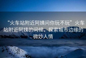 “火車(chē)站附近阿姨問(wèn)你玩不玩”火車(chē)站附近阿姨的問(wèn)候，探索城市邊緣的微妙人情