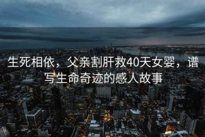 生死相依，父親割肝救40天女嬰，譜寫生命奇跡的感人故事