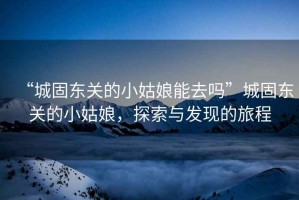 “城固東關(guān)的小姑娘能去嗎”城固東關(guān)的小姑娘，探索與發(fā)現(xiàn)的旅程