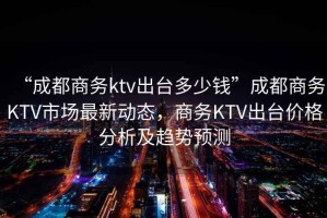 “成都商務(wù)ktv出臺多少錢”成都商務(wù)KTV市場最新動態(tài)，商務(wù)KTV出臺價格分析及趨勢預(yù)測