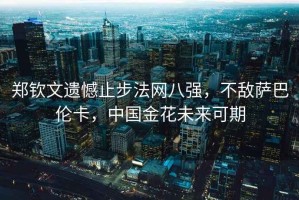 鄭欽文遺憾止步法網(wǎng)八強，不敵薩巴倫卡，中國金花未來可期