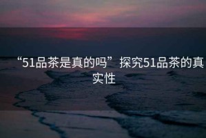 “51品茶是真的嗎”探究51品茶的真實(shí)性