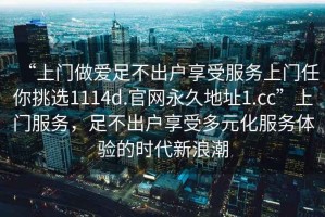 “上門做愛足不出戶享受服務(wù)上門任你挑選1114d.官網(wǎng)永久地址1.cc”上門服務(wù)，足不出戶享受多元化服務(wù)體驗的時代新浪潮