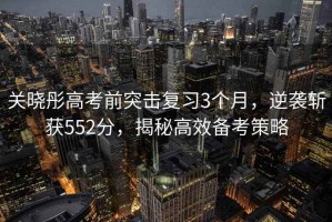 關(guān)曉彤高考前突擊復(fù)習(xí)3個(gè)月，逆襲斬獲552分，揭秘高效備考策略