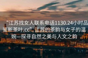 “江蘇找女人聯(lián)系電話1130.24小時品鑒新茶葉.cc”江蘇的茶韻與女子的溫婉—探尋自然之美與人文之韻