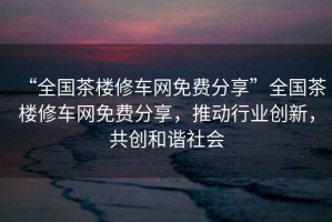 “全國茶樓修車網(wǎng)免費分享”全國茶樓修車網(wǎng)免費分享，推動行業(yè)創(chuàng)新，共創(chuàng)和諧社會