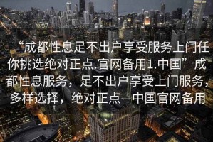 “成都性息足不出戶享受服務(wù)上門任你挑選絕對正點.官網(wǎng)備用1.中國”成都性息服務(wù)，足不出戶享受上門服務(wù)，多樣選擇，絕對正點—中國官網(wǎng)備用