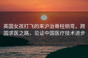 英國女孩打飛的來滬治脊柱側(cè)彎，跨國求醫(yī)之路，見證中國醫(yī)療技術(shù)進步