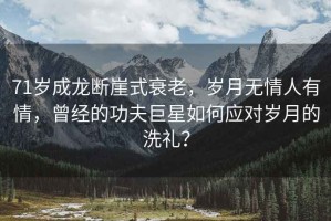 71歲成龍斷崖式衰老，歲月無情人有情，曾經(jīng)的功夫巨星如何應(yīng)對歲月的洗禮？