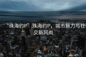 “珠海約P”珠海約P，城市魅力與社交新風(fēng)尚