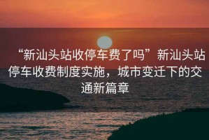 “新汕頭站收停車費了嗎”新汕頭站停車收費制度實施，城市變遷下的交通新篇章