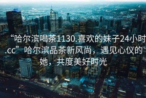 “哈爾濱喝茶1130.喜歡的妹子24小時.cc”哈爾濱品茶新風(fēng)尚，遇見心儀的她，共度美好時光