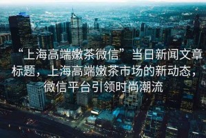 “上海高端嫩茶微信”當(dāng)日新聞文章標(biāo)題，上海高端嫩茶市場(chǎng)的新動(dòng)態(tài)，微信平臺(tái)引領(lǐng)時(shí)尚潮流