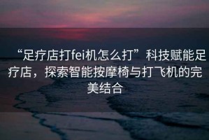 “足療店打fei機(jī)怎么打”科技賦能足療店，探索智能按摩椅與打飛機(jī)的完美結(jié)合