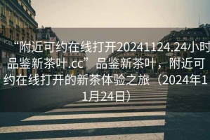 “附近可約在線打開20241124.24小時(shí)品鑒新茶葉.cc”品鑒新茶葉，附近可約在線打開的新茶體驗(yàn)之旅（2024年11月24日）