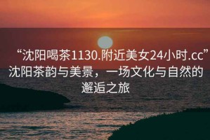 “沈陽喝茶1130.附近美女24小時(shí).cc”沈陽茶韻與美景，一場(chǎng)文化與自然的邂逅之旅
