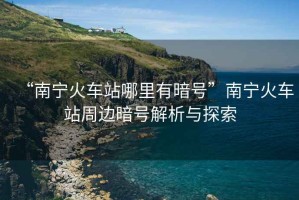 “南寧火車站哪里有暗號”南寧火車站周邊暗號解析與探索