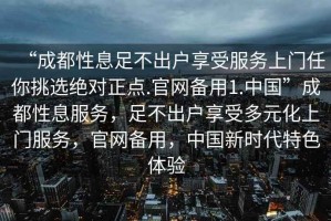 “成都性息足不出戶享受服務(wù)上門(mén)任你挑選絕對(duì)正點(diǎn).官網(wǎng)備用1.中國(guó)”成都性息服務(wù)，足不出戶享受多元化上門(mén)服務(wù)，官網(wǎng)備用，中國(guó)新時(shí)代特色體驗(yàn)