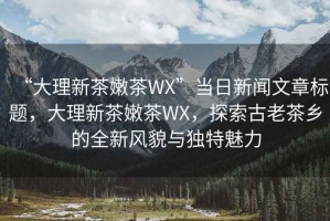 “大理新茶嫩茶WX”當日新聞文章標題，大理新茶嫩茶WX，探索古老茶鄉(xiāng)的全新風貌與獨特魅力