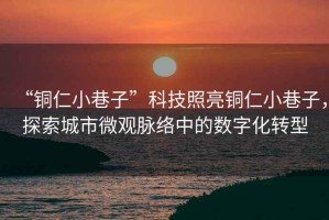 “銅仁小巷子”科技照亮銅仁小巷子，探索城市微觀脈絡(luò)中的數(shù)字化轉(zhuǎn)型