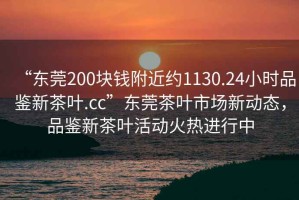 “東莞200塊錢附近約1130.24小時(shí)品鑒新茶葉.cc”東莞茶葉市場(chǎng)新動(dòng)態(tài)，品鑒新茶葉活動(dòng)火熱進(jìn)行中