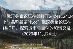 “武漢桑拿論壇在線打開20241124.24小時(shí)品鑒新茶葉.cc”武漢桑拿論壇在線打開，探索城市與自然的和諧交融（2023年11月24日）