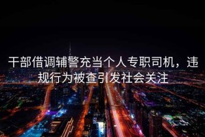 干部借調(diào)輔警充當(dāng)個(gè)人專職司機(jī)，違規(guī)行為被查引發(fā)社會(huì)關(guān)注