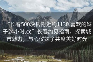 “長春500塊錢附近約1130.喜歡的妹子24小時.cc”長春約見指南，探索城市魅力，與心儀妹子共度美好時光