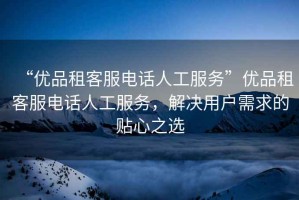 “優(yōu)品租客服電話人工服務(wù)”優(yōu)品租客服電話人工服務(wù)，解決用戶需求的貼心之選