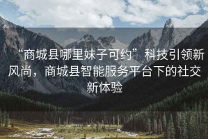 “商城縣哪里妹子可約”科技引領(lǐng)新風(fēng)尚，商城縣智能服務(wù)平臺下的社交新體驗