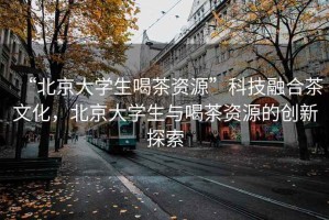 “北京大學生喝茶資源”科技融合茶文化，北京大學生與喝茶資源的創(chuàng)新探索