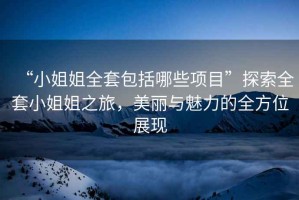 “小姐姐全套包括哪些項(xiàng)目”探索全套小姐姐之旅，美麗與魅力的全方位展現(xiàn)