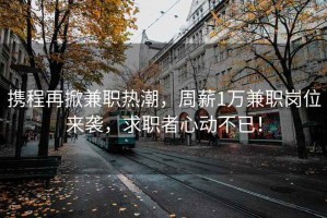 攜程再掀兼職熱潮，周薪1萬兼職崗位來襲，求職者心動(dòng)不已！