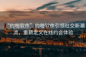 “約啪軟件”約啪軟件引領(lǐng)社交新潮流，重新定義在線約會(huì)體驗(yàn)