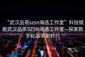 “武漢品茶szsn海選工作室”科技賦能武漢品茶SZSN海選工作室—探索數(shù)字化品茶新時(shí)代