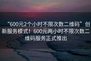 “600元2個小時不限次數(shù)二維碼”創(chuàng)新服務(wù)模式！600元兩小時不限次數(shù)二維碼服務(wù)正式推出