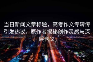 當日新聞文章標題，高考作文專轉(zhuǎn)傳引發(fā)熱議，原作者揭秘創(chuàng)作靈感與深層含義