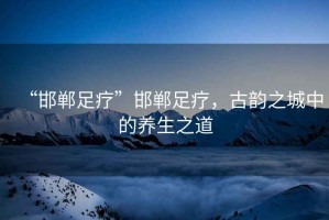 “邯鄲足療”邯鄲足療，古韻之城中的養(yǎng)生之道