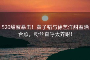 520甜蜜暴擊！黃子韜與徐藝洋甜蜜曬合照，粉絲直呼太養(yǎng)眼！