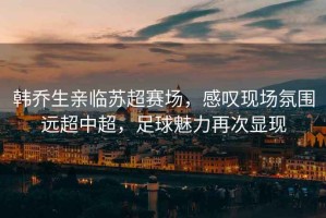 韓喬生親臨蘇超賽場(chǎng)，感嘆現(xiàn)場(chǎng)氛圍遠(yuǎn)超中超，足球魅力再次顯現(xiàn)