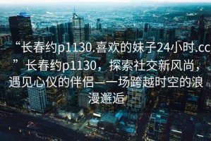 “長春約p1130.喜歡的妹子24小時.cc”長春約p1130，探索社交新風尚，遇見心儀的伴侶—一場跨越時空的浪漫邂逅