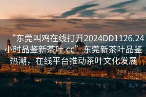 “東莞叫雞在線打開2024DD1126.24小時品鑒新茶葉.cc”東莞新茶葉品鑒熱潮，在線平臺推動茶葉文化發(fā)展
